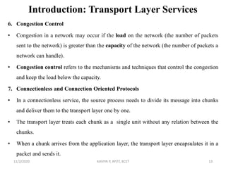 Introduction: Transport Layer Services
6. Congestion Control
• Congestion in a network may occur if the load on the network (the number of packets
sent to the network) is greater than the capacity of the network (the number of packets a
network can handle).
• Congestion control refers to the mechanisms and techniques that control the congestion
and keep the load below the capacity.
7. Connectionless and Connection Oriented Protocols
• In a connectionless service, the source process needs to divide its message into chunks
and deliver them to the transport layer one by one.
• The transport layer treats each chunk as a single unit without any relation between the
chunks.
• When a chunk arrives from the application layer, the transport layer encapsulates it in a
packet and sends it.
11/2/2020 KAVIYA P, AP/IT, KCET 13
 