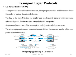 Transport Layer Protocols
3. Go-Back-N Protocol (GBN)
• To improve the efficiency of transmission, multiple packets must be in transition while
the sender is waiting for acknowledgment.
• The key to Go-back-N is that the sender can send several packets before receiving
acknowledgments, but the receiver can only buffer one packet.
• Sender must keep a copy of the sent packets until the acknowledgments arrive.
• The acknowledgment number is cumulative and defines the sequence number of the next
packet expected to arrive.
11/2/2020 KAVIYA P, AP/IT, KCET 18
Design of piggybacking in Go-Back-N
 
