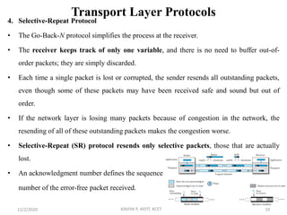 Transport Layer Protocols
4. Selective-Repeat Protocol
• The Go-Back-N protocol simplifies the process at the receiver.
• The receiver keeps track of only one variable, and there is no need to buffer out-of-
order packets; they are simply discarded.
• Each time a single packet is lost or corrupted, the sender resends all outstanding packets,
even though some of these packets may have been received safe and sound but out of
order.
• If the network layer is losing many packets because of congestion in the network, the
resending of all of these outstanding packets makes the congestion worse.
• Selective-Repeat (SR) protocol resends only selective packets, those that are actually
lost.
• An acknowledgment number defines the sequence
number of the error-free packet received.
11/2/2020 KAVIYA P, AP/IT, KCET 19
 