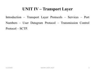 UNIT IV – Transport Layer
Introduction – Transport Layer Protocols – Services – Port
Numbers – User Datagram Protocol – Transmission Control
Protocol – SCTP.
11/2/2020 KAVIYA P, AP/IT, KCET 2
 