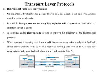 Transport Layer Protocols
5. Bidirectional Protocols: Piggybacking
• Unidirectional Protocols: data packets flow in only one direction and acknowledgments
travel in the other direction.
• In real life, data packets are normally flowing in both directions: from client to server
and from server to client.
• A technique called piggybacking is used to improve the efficiency of the bidirectional
protocols.
• When a packet is carrying data from A to B, it can also carry acknowledgment feedback
about arrived packets from B; when a packet is carrying data from B to A, it can also
carry acknowledgment feedback about the arrived packets from A.
11/2/2020 KAVIYA P, AP/IT, KCET 20
 