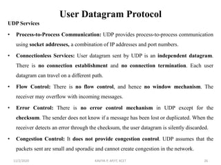 User Datagram Protocol
UDP Services
• Process-to-Process Communication: UDP provides process-to-process communication
using socket addresses, a combination of IP addresses and port numbers.
• Connectionless Services: User datagram sent by UDP is an independent datagram.
There is no connection establishment and no connection termination. Each user
datagram can travel on a different path.
• Flow Control: There is no flow control, and hence no window mechanism. The
receiver may overflow with incoming messages.
• Error Control: There is no error control mechanism in UDP except for the
checksum. The sender does not know if a message has been lost or duplicated. When the
receiver detects an error through the checksum, the user datagram is silently discarded.
• Congestion Control: It does not provide congestion control. UDP assumes that the
packets sent are small and sporadic and cannot create congestion in the network.
11/2/2020 KAVIYA P, AP/IT, KCET 26
 