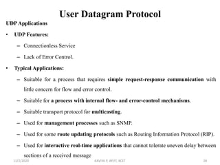 User Datagram Protocol
UDP Applications
• UDP Features:
– Connectionless Service
– Lack of Error Control.
• Typical Applications:
– Suitable for a process that requires simple request-response communication with
little concern for flow and error control.
– Suitable for a process with internal flow- and error-control mechanisms.
– Suitable transport protocol for multicasting.
– Used for management processes such as SNMP.
– Used for some route updating protocols such as Routing Information Protocol (RIP).
– Used for interactive real-time applications that cannot tolerate uneven delay between
sections of a received message
11/2/2020 KAVIYA P, AP/IT, KCET 28
 