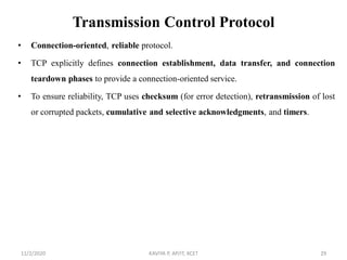 Transmission Control Protocol
• Connection-oriented, reliable protocol.
• TCP explicitly defines connection establishment, data transfer, and connection
teardown phases to provide a connection-oriented service.
• To ensure reliability, TCP uses checksum (for error detection), retransmission of lost
or corrupted packets, cumulative and selective acknowledgments, and timers.
11/2/2020 KAVIYA P, AP/IT, KCET 29
 