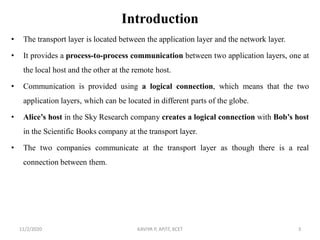 Introduction
• The transport layer is located between the application layer and the network layer.
• It provides a process-to-process communication between two application layers, one at
the local host and the other at the remote host.
• Communication is provided using a logical connection, which means that the two
application layers, which can be located in different parts of the globe.
• Alice’s host in the Sky Research company creates a logical connection with Bob’s host
in the Scientific Books company at the transport layer.
• The two companies communicate at the transport layer as though there is a real
connection between them.
11/2/2020 KAVIYA P, AP/IT, KCET 3
 