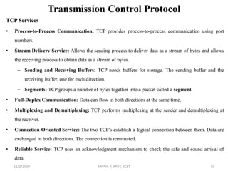 Transmission Control Protocol
TCP Services
• Process-to-Process Communication: TCP provides process-to-process communication using port
numbers.
• Stream Delivery Service: Allows the sending process to deliver data as a stream of bytes and allows
the receiving process to obtain data as a stream of bytes.
– Sending and Receiving Buffers: TCP needs buffers for storage. The sending buffer and the
receiving buffer, one for each direction.
– Segments: TCP groups a number of bytes together into a packet called a segment.
• Full-Duplex Communication: Data can flow in both directions at the same time.
• Multiplexing and Demultiplexing: TCP performs multiplexing at the sender and demultiplexing at
the receiver.
• Connection-Oriented Service: The two TCP’s establish a logical connection between them. Data are
exchanged in both directions. The connection is terminated.
• Reliable Service: TCP uses an acknowledgment mechanism to check the safe and sound arrival of
data.
11/2/2020 KAVIYA P, AP/IT, KCET 30
 