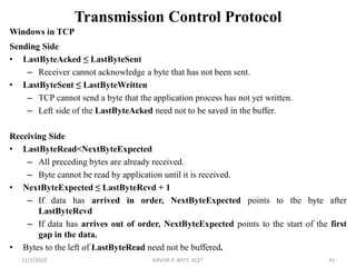 Transmission Control Protocol
Windows in TCP
Sending Side
• LastByteAcked ≤ LastByteSent
– Receiver cannot acknowledge a byte that has not been sent.
• LastByteSent ≤ LastByteWritten
– TCP cannot send a byte that the application process has not yet written.
– Left side of the LastByteAcked need not to be saved in the buffer.
Receiving Side
• LastByteRead<NextByteExpected
– All preceding bytes are already received.
– Byte cannot be read by application until it is received.
• NextByteExpected ≤ LastByteRcvd + 1
– If data has arrived in order, NextByteExpected points to the byte after
LastByteRcvd
– If data has arrives out of order, NextByteExpected points to the start of the first
gap in the data.
• Bytes to the left of LastByteRead need not be buffered.
11/2/2020 KAVIYA P, AP/IT, KCET 41
 