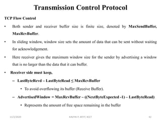 Transmission Control Protocol
TCP Flow Control
• Both sender and receiver buffer size is finite size, denoted by MaxSendBuffer,
MaxRcvBuffer.
• In sliding window, window size sets the amount of data that can be sent without waiting
for acknowledgement.
• Here receiver gives the maximum window size for the sender by advertising a window
that is no larger than the data that it can buffer.
• Receiver side must keep,
– LastByteRcvd – LastByteRead ≤ MaxRcvBuffer
• To avoid overflowing its buffer (Receive Buffer).
– AdvertisedWindow = MaxRcvBuffer – ((NextByteExpected -1) – LastByteRead)
• Represents the amount of free space remaining in the buffer
11/2/2020 KAVIYA P, AP/IT, KCET 42
 