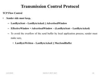 Transmission Control Protocol
TCP Flow Control
• Sender side must keep,
– LastByteSent – LastByteAcked ≤ AdvertisedWindow
– EffectiveWindow = AdvertisedWindow – (LastByteSent – LastByteAcked)
– To avoid the overflow of the send buffer by local application process, sender must
make sure,
• LastByteWritten – LastByteAcked ≤ MaxSendBuffer
11/2/2020 KAVIYA P, AP/IT, KCET 43
 