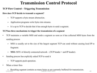 Transmission Control Protocol
TCP Flow Control – Triggering Transmission
How does TCP decide to transmit a segment?
– TCP supports a byte stream abstraction.
– Application programs write bytes into streams.
– It is up to TCP to decide that it has enough bytes to send a segment.
TCP has three mechanisms to trigger the transmission of a segment
• TCP maintains a variable MSS and sends a segment as soon as it has collected MSS bytes from the
sending process
– MSS is usually set to the size of the largest segment TCP can send without causing local IP to
fragment.
– MSS: MTU of directly connected network – (TCP header + and IP header).
• Sending process has explicitly asked TCP to send it
– TCP supports push operation.
• When a timer fires
– Resulting segment contains as many bytes as are currently buffered for transmission.
11/2/2020 KAVIYA P, AP/IT, KCET 44
 