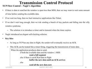 Transmission Control Protocol
TCP Flow Control – Nagle’s Algorithm
• If there is data to send but the window is open less than MSS, then we may want to wait some amount
of time before sending the available data.
• If we wait too long, then we hurt interactive applications like Telnet.
• If we don’t wait long enough, then we risk sending a bunch of tiny packets and falling into the silly
window syndrome.
– The solution is to introduce a timer and to transmit when the timer expires.
• Nagle introduced an elegant self-clocking solution.
• Key Idea
– As long as TCP has any data in flight, the sender will eventually receive an ACK.
– This ACK can be treated like a timer firing, triggering the transmission of more data.
11/2/2020 KAVIYA P, AP/IT, KCET 46
When the application produces data to send,
if both the available data and the window ≥ MSS
send a full segment
else if there is unACKed data in flight
buffer the new data until an ACK arrives
else
send all the new data now
 