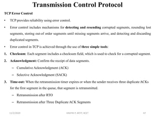 Transmission Control Protocol
TCP Error Control
• TCP provides reliability using error control.
• Error control includes mechanisms for detecting and resending corrupted segments, resending lost
segments, storing out-of order segments until missing segments arrive, and detecting and discarding
duplicated segments.
• Error control in TCP is achieved through the use of three simple tools:
1. Checksum: Each segment includes a checksum field, which is used to check for a corrupted segment.
2. Acknowledgment: Confirm the receipt of data segments.
– Cumulative Acknowledgment (ACK)
– Selective Acknowledgment (SACK)
3. Time-out: When the retransmission timer expires or when the sender receives three duplicate ACKs
for the first segment in the queue, that segment is retransmitted.
– Retransmission after RTO
– Retransmission after Three Duplicate ACK Segments
11/2/2020 KAVIYA P, AP/IT, KCET 47
 