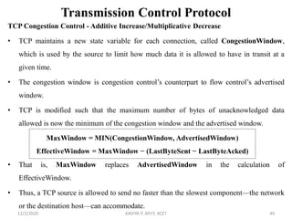 Transmission Control Protocol
TCP Congestion Control - Additive Increase/Multiplicative Decrease
• TCP maintains a new state variable for each connection, called CongestionWindow,
which is used by the source to limit how much data it is allowed to have in transit at a
given time.
• The congestion window is congestion control’s counterpart to flow control’s advertised
window.
• TCP is modified such that the maximum number of bytes of unacknowledged data
allowed is now the minimum of the congestion window and the advertised window.
• That is, MaxWindow replaces AdvertisedWindow in the calculation of
EffectiveWindow.
• Thus, a TCP source is allowed to send no faster than the slowest component—the network
or the destination host—can accommodate.
11/2/2020 KAVIYA P, AP/IT, KCET 49
MaxWindow = MIN(CongestionWindow, AdvertisedWindow)
EffectiveWindow = MaxWindow − (LastByteSent − LastByteAcked)
 