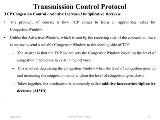 Transmission Control Protocol
TCP Congestion Control - Additive Increase/Multiplicative Decrease
• The problem, of course, is how TCP comes to learn an appropriate value for
CongestionWindow.
• Unlike the AdvertisedWindow, which is sent by the receiving side of the connection, there
is no one to send a suitable CongestionWindow to the sending side of TCP.
– The answer is that the TCP source sets the CongestionWindow based on the level of
congestion it perceives to exist in the network.
– This involves decreasing the congestion window when the level of congestion goes up
and increasing the congestion window when the level of congestion goes down.
– Taken together, the mechanism is commonly called additive increase/multiplicative
decrease (AIMD).
.
11/2/2020 KAVIYA P, AP/IT, KCET 50
 