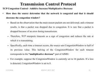 Transmission Control Protocol
TCP Congestion Control - Additive Increase/Multiplicative Decrease
• How does the source determine that the network is congested and that it should
decrease the congestion window?
– Based on the observation that the main reason packets are not delivered, and a timeout
results, is that a packet was dropped due to congestion. It is rare that a packet is
dropped because of an error during transmission.
– Therefore, TCP interprets timeouts as a sign of congestion and reduces the rate at
which it is transmitting.
– Specifically, each time a timeout occurs, the source sets CongestionWindow to half of
its previous value. This halving of the CongestionWindow for each timeout
corresponds to the “multiplicative decrease” part of AIMD.
– For example, suppose the CongestionWindow is currently set to 16 packets. If a loss
is detected, CongestionWindow is set to 8.
11/2/2020z KAVIYA P, AP/IT, KCET 51
 