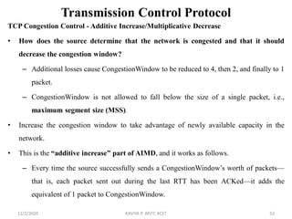 Transmission Control Protocol
TCP Congestion Control - Additive Increase/Multiplicative Decrease
• How does the source determine that the network is congested and that it should
decrease the congestion window?
– Additional losses cause CongestionWindow to be reduced to 4, then 2, and finally to 1
packet.
– CongestionWindow is not allowed to fall below the size of a single packet, i.e.,
maximum segment size (MSS).
• Increase the congestion window to take advantage of newly available capacity in the
network.
• This is the “additive increase” part of AIMD, and it works as follows.
– Every time the source successfully sends a CongestionWindow’s worth of packets—
that is, each packet sent out during the last RTT has been ACKed—it adds the
equivalent of 1 packet to CongestionWindow.
11/2/2020 KAVIYA P, AP/IT, KCET 52
 