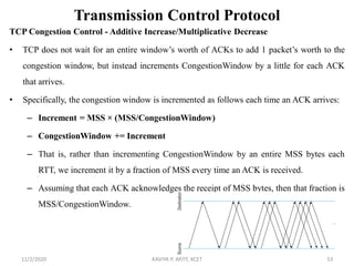 Transmission Control Protocol
TCP Congestion Control - Additive Increase/Multiplicative Decrease
• TCP does not wait for an entire window’s worth of ACKs to add 1 packet’s worth to the
congestion window, but instead increments CongestionWindow by a little for each ACK
that arrives.
• Specifically, the congestion window is incremented as follows each time an ACK arrives:
– Increment = MSS × (MSS/CongestionWindow)
– CongestionWindow += Increment
– That is, rather than incrementing CongestionWindow by an entire MSS bytes each
RTT, we increment it by a fraction of MSS every time an ACK is received.
– Assuming that each ACK acknowledges the receipt of MSS bytes, then that fraction is
MSS/CongestionWindow.
11/2/2020 KAVIYA P, AP/IT, KCET 53
 