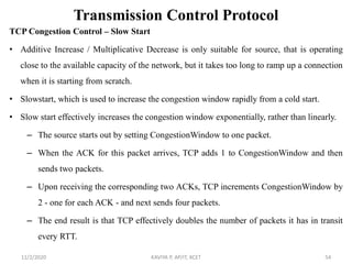 Transmission Control Protocol
TCP Congestion Control – Slow Start
• Additive Increase / Multiplicative Decrease is only suitable for source, that is operating
close to the available capacity of the network, but it takes too long to ramp up a connection
when it is starting from scratch.
• Slowstart, which is used to increase the congestion window rapidly from a cold start.
• Slow start effectively increases the congestion window exponentially, rather than linearly.
– The source starts out by setting CongestionWindow to one packet.
– When the ACK for this packet arrives, TCP adds 1 to CongestionWindow and then
sends two packets.
– Upon receiving the corresponding two ACKs, TCP increments CongestionWindow by
2 - one for each ACK - and next sends four packets.
– The end result is that TCP effectively doubles the number of packets it has in transit
every RTT.
11/2/2020 KAVIYA P, AP/IT, KCET 54
 