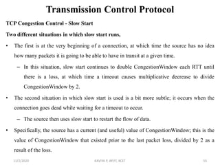 Transmission Control Protocol
TCP Congestion Control - Slow Start
Two different situations in which slow start runs,
• The first is at the very beginning of a connection, at which time the source has no idea
how many packets it is going to be able to have in transit at a given time.
– In this situation, slow start continues to double CongestionWindow each RTT until
there is a loss, at which time a timeout causes multiplicative decrease to divide
CongestionWindow by 2.
• The second situation in which slow start is used is a bit more subtle; it occurs when the
connection goes dead while waiting for a timeout to occur.
– The source then uses slow start to restart the flow of data.
• Specifically, the source has a current (and useful) value of CongestionWindow; this is the
value of CongestionWindow that existed prior to the last packet loss, divided by 2 as a
result of the loss.
11/2/2020 KAVIYA P, AP/IT, KCET 55
 