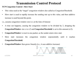 Transmission Control Protocol
TCP Congestion Control - Slow Start
• This value used as the ―target‖ congestion window also called as CongestionThreshold.
• Slow start is used to rapidly increase the sending rate up to this value, and then additive
increase is used beyond this point.
i.e., assume congestion window size is x at the time of timeout
• A time out happens, causing the congestion window to be divided by 2, dropping the
CongestionWindow size x to x/2 and CongestionThreshold is set to this amount (x/2).
• CongestionWindow is reset to one packet, as the sender enters slow start.
• Slow start increases the congestion window exponentially until it reaches
CongestionThreshold.
• CongestionWindow then grows linearly (i.e., it uses additive increase)
11/2/2020 KAVIYA P, AP/IT, KCET 56
 