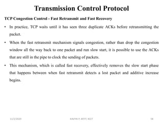 Transmission Control Protocol
TCP Congestion Control - Fast Retransmit and Fast Recovery
• In practice, TCP waits until it has seen three duplicate ACKs before retransmitting the
packet.
• When the fast retransmit mechanism signals congestion, rather than drop the congestion
window all the way back to one packet and run slow start, it is possible to use the ACKs
that are still in the pipe to clock the sending of packets.
• This mechanism, which is called fast recovery, effectively removes the slow start phase
that happens between when fast retransmit detects a lost packet and additive increase
begins.
11/2/2020 KAVIYA P, AP/IT, KCET 58
 