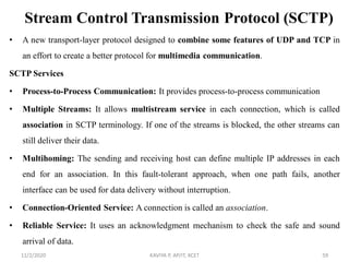 Stream Control Transmission Protocol (SCTP)
• A new transport-layer protocol designed to combine some features of UDP and TCP in
an effort to create a better protocol for multimedia communication.
SCTP Services
• Process-to-Process Communication: It provides process-to-process communication
• Multiple Streams: It allows multistream service in each connection, which is called
association in SCTP terminology. If one of the streams is blocked, the other streams can
still deliver their data.
• Multihoming: The sending and receiving host can define multiple IP addresses in each
end for an association. In this fault-tolerant approach, when one path fails, another
interface can be used for data delivery without interruption.
• Connection-Oriented Service: A connection is called an association.
• Reliable Service: It uses an acknowledgment mechanism to check the safe and sound
arrival of data.
11/2/2020 KAVIYA P, AP/IT, KCET 59
 