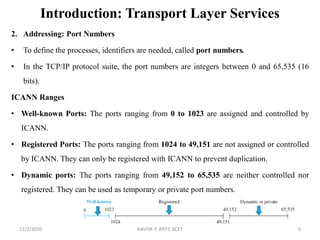 Introduction: Transport Layer Services
2. Addressing: Port Numbers
• To define the processes, identifiers are needed, called port numbers.
• In the TCP/IP protocol suite, the port numbers are integers between 0 and 65,535 (16
bits).
ICANN Ranges
• Well-known Ports: The ports ranging from 0 to 1023 are assigned and controlled by
ICANN.
• Registered Ports: The ports ranging from 1024 to 49,151 are not assigned or controlled
by ICANN. They can only be registered with ICANN to prevent duplication.
• Dynamic ports: The ports ranging from 49,152 to 65,535 are neither controlled nor
registered. They can be used as temporary or private port numbers.
11/2/2020 KAVIYA P, AP/IT, KCET 6
 