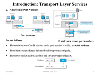 Introduction: Transport Layer Services
2. Addressing: Port Numbers
Socket Address
• The combination of an IP address and a port number is called a socket address.
• The client socket address defines the client process uniquely.
• The server socket address defines the server process uniquely.
11/2/2020 KAVIYA P, AP/IT, KCET 7
IP addresses versus port numbers
Port numbers
 
