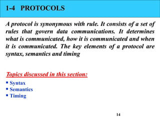 1-4 PROTOCOLS
A protocol is synonymous with rule. It consists of a set of
rules that govern data communications. It determines
what is communicated, how it is communicated and when
it is communicated. The key elements of a protocol are
syntax, semantics and timing
 Syntax
 Semantics
 Timing
Topics discussed in this section:
14
 