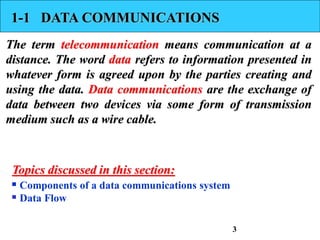 1-1 DATA COMMUNICATIONS
The term telecommunication means communication at a
distance. The word data refers to information presented in
whatever form is agreed upon by the parties creating and
using the data. Data communications are the exchange of
data between two devices via some form of transmission
medium such as a wire cable.
 Components of a data communications system
 Data Flow
Topics discussed in this section:
3
 