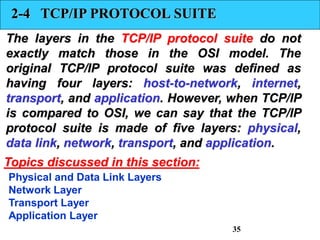 2-4 TCP/IP PROTOCOL SUITE
The layers in the TCP/IP protocol suite do not
exactly match those in the OSI model. The
original TCP/IP protocol suite was defined as
having four layers: host-to-network, internet,
transport, and application. However, when TCP/IP
is compared to OSI, we can say that the TCP/IP
protocol suite is made of five layers: physical,
data link, network, transport, and application.
Physical and Data Link Layers
Network Layer
Transport Layer
Application Layer
Topics discussed in this section:
35
 