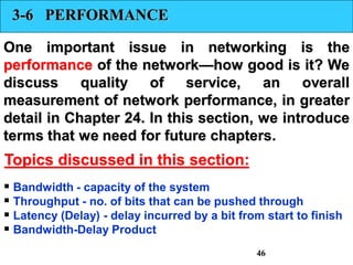 3-6 PERFORMANCE
One important issue in networking is the
performance of the network—how good is it? We
discuss quality of service, an overall
measurement of network performance, in greater
detail in Chapter 24. In this section, we introduce
terms that we need for future chapters.
 Bandwidth - capacity of the system
 Throughput - no. of bits that can be pushed through
 Latency (Delay) - delay incurred by a bit from start to finish
 Bandwidth-Delay Product
Topics discussed in this section:
46
 