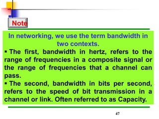 In networking, we use the term bandwidth in
two contexts.
 The first, bandwidth in hertz, refers to the
range of frequencies in a composite signal or
the range of frequencies that a channel can
pass.
 The second, bandwidth in bits per second,
refers to the speed of bit transmission in a
channel or link. Often referred to as Capacity.
Note
47
 