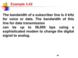 The bandwidth of a subscriber line is 4 kHz
for voice or data. The bandwidth of this
line for data transmission
can be up to 56,000 bps using a
sophisticated modem to change the digital
signal to analog.
Example 3.42
48
 