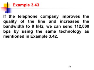 If the telephone company improves the
quality of the line and increases the
bandwidth to 8 kHz, we can send 112,000
bps by using the same technology as
mentioned in Example 3.42.
Example 3.43
49
 