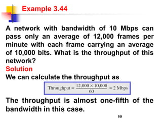 A network with bandwidth of 10 Mbps can
pass only an average of 12,000 frames per
minute with each frame carrying an average
of 10,000 bits. What is the throughput of this
network?
Solution
We can calculate the throughput as
Example 3.44
The throughput is almost one-fifth of the
bandwidth in this case.
50
 