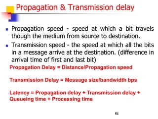 Propagation & Transmission delay
 Propagation speed - speed at which a bit travels
though the medium from source to destination.
 Transmission speed - the speed at which all the bits
in a message arrive at the destination. (difference in
arrival time of first and last bit)
Propagation Delay = Distance/Propagation speed
Transmission Delay = Message size/bandwidth bps
Latency = Propagation delay + Transmission delay +
Queueing time + Processing time
51
 