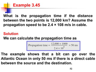 What is the propagation time if the distance
between the two points is 12,000 km? Assume the
propagation speed to be 2.4 × 108 m/s in cable.
Solution
We can calculate the propagation time as
Example 3.45
The example shows that a bit can go over the
Atlantic Ocean in only 50 ms if there is a direct cable
between the source and the destination.
52
 