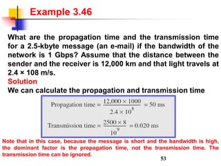 What are the propagation time and the transmission time
for a 2.5-kbyte message (an e-mail) if the bandwidth of the
network is 1 Gbps? Assume that the distance between the
sender and the receiver is 12,000 km and that light travels at
2.4 × 108 m/s.
Solution
We can calculate the propagation and transmission time
Example 3.46
Note that in this case, because the message is short and the bandwidth is high,
the dominant factor is the propagation time, not the transmission time. The
transmission time can be ignored.
53
 