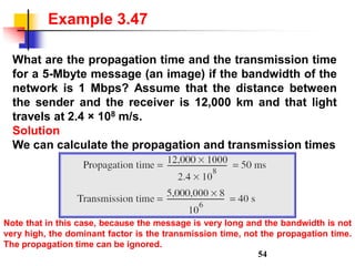 What are the propagation time and the transmission time
for a 5-Mbyte message (an image) if the bandwidth of the
network is 1 Mbps? Assume that the distance between
the sender and the receiver is 12,000 km and that light
travels at 2.4 × 108 m/s.
Solution
We can calculate the propagation and transmission times
Example 3.47
Note that in this case, because the message is very long and the bandwidth is not
very high, the dominant factor is the transmission time, not the propagation time.
The propagation time can be ignored.
54
 