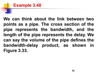 We can think about the link between two
points as a pipe. The cross section of the
pipe represents the bandwidth, and the
length of the pipe represents the delay. We
can say the volume of the pipe defines the
bandwidth-delay product, as shown in
Figure 3.33.
Example 3.48
56
 