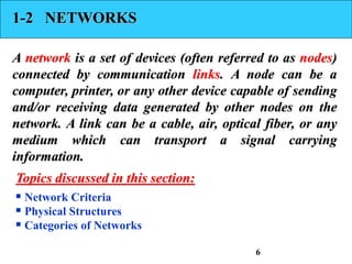 1-2 NETWORKS
A network is a set of devices (often referred to as nodes)
connected by communication links. A node can be a
computer, printer, or any other device capable of sending
and/or receiving data generated by other nodes on the
network. A link can be a cable, air, optical fiber, or any
medium which can transport a signal carrying
information.
 Network Criteria
 Physical Structures
 Categories of Networks
Topics discussed in this section:
6
 