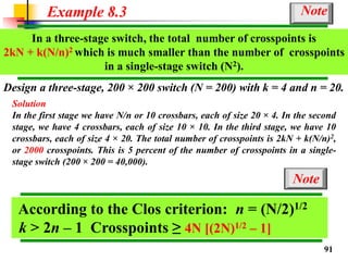 Design a three-stage, 200 × 200 switch (N = 200) with k = 4 and n = 20.
Solution
In the first stage we have N/n or 10 crossbars, each of size 20 × 4. In the second
stage, we have 4 crossbars, each of size 10 × 10. In the third stage, we have 10
crossbars, each of size 4 × 20. The total number of crosspoints is 2kN + k(N/n)2,
or 2000 crosspoints. This is 5 percent of the number of crosspoints in a single-
stage switch (200 × 200 = 40,000).
Example 8.3
In a three-stage switch, the total number of crosspoints is
2kN + k(N/n)2 which is much smaller than the number of crosspoints
in a single-stage switch (N2).
Note
According to the Clos criterion: n = (N/2)1/2
k > 2n – 1 Crosspoints ≥ 4N [(2N)1/2 – 1]
Note
91
 