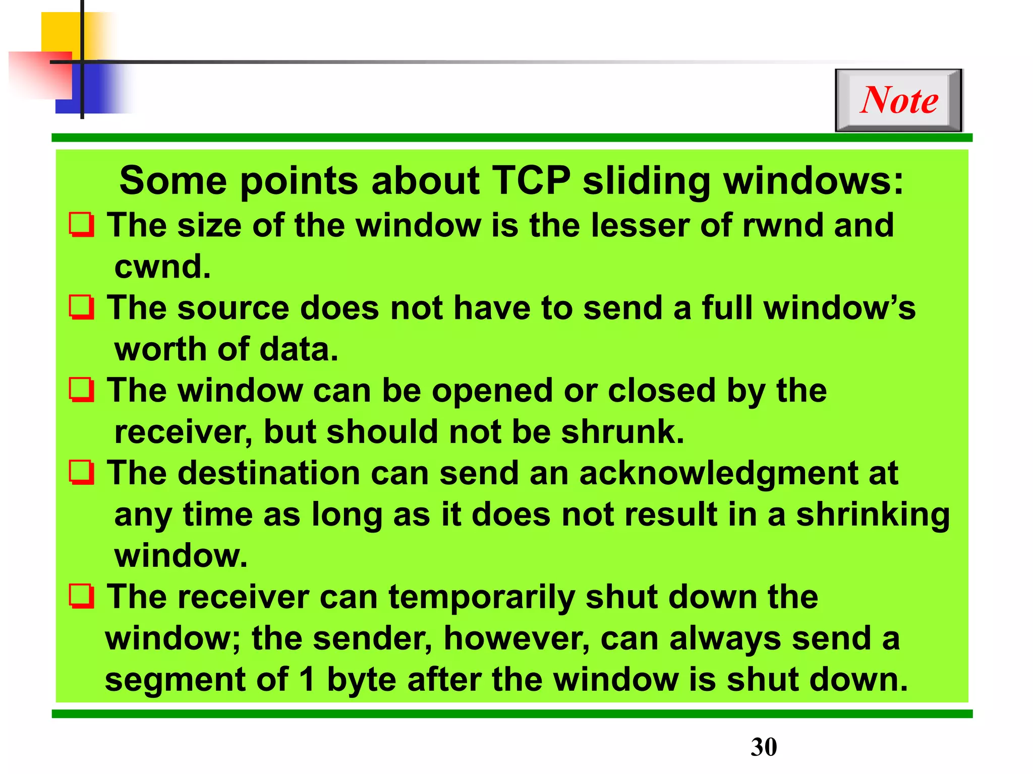 Some points about TCP sliding windows:
❏ The size of the window is the lesser of rwnd and
cwnd.
❏ The source does not have to send a full window’s
worth of data.
❏ The window can be opened or closed by the
receiver, but should not be shrunk.
❏ The destination can send an acknowledgment at
any time as long as it does not result in a shrinking
window.
❏ The receiver can temporarily shut down the
window; the sender, however, can always send a
segment of 1 byte after the window is shut down.
Note
30
 