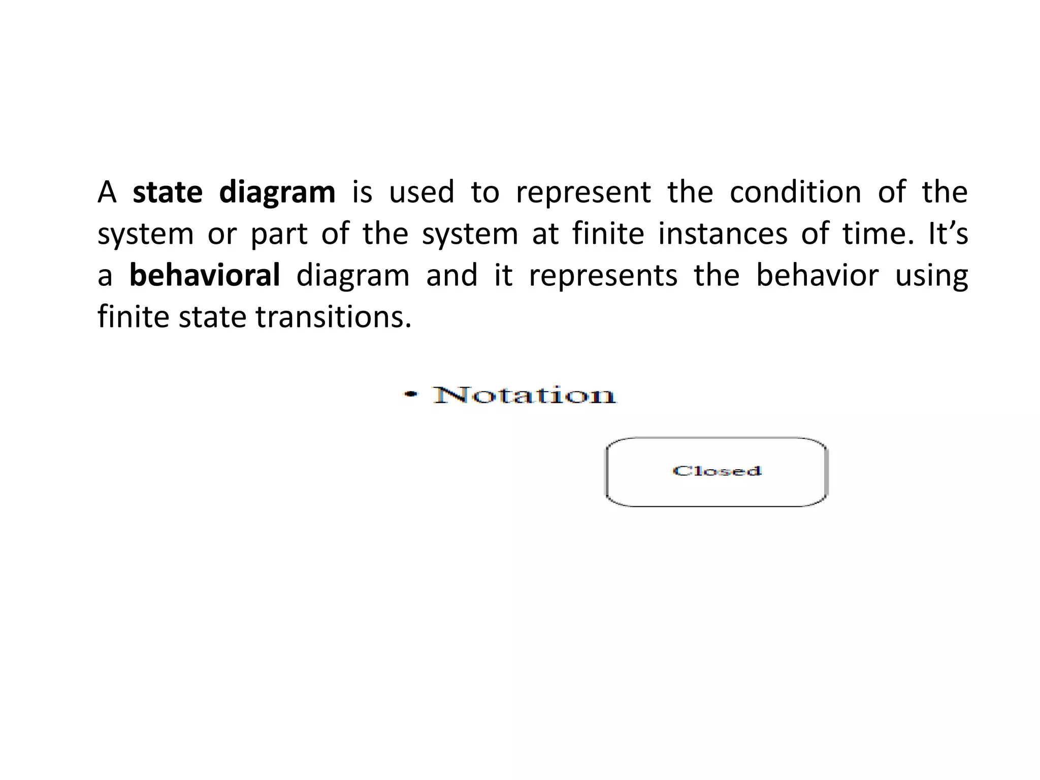 A state diagram is used to represent the condition of the
system or part of the system at finite instances of time. It’s
a behavioral diagram and it represents the behavior using
finite state transitions.
 