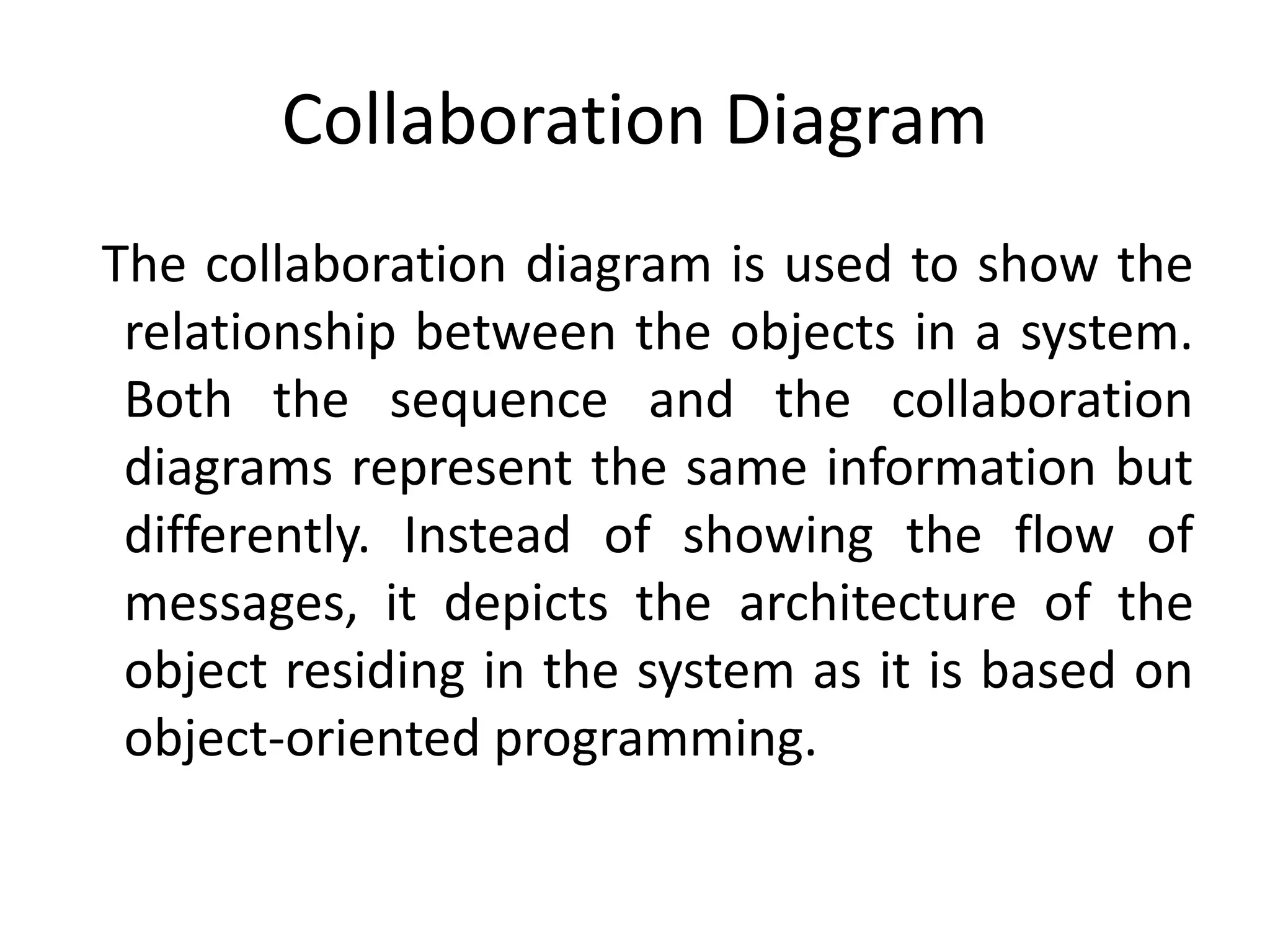 Collaboration Diagram
The collaboration diagram is used to show the
relationship between the objects in a system.
Both the sequence and the collaboration
diagrams represent the same information but
differently. Instead of showing the flow of
messages, it depicts the architecture of the
object residing in the system as it is based on
object-oriented programming.
 