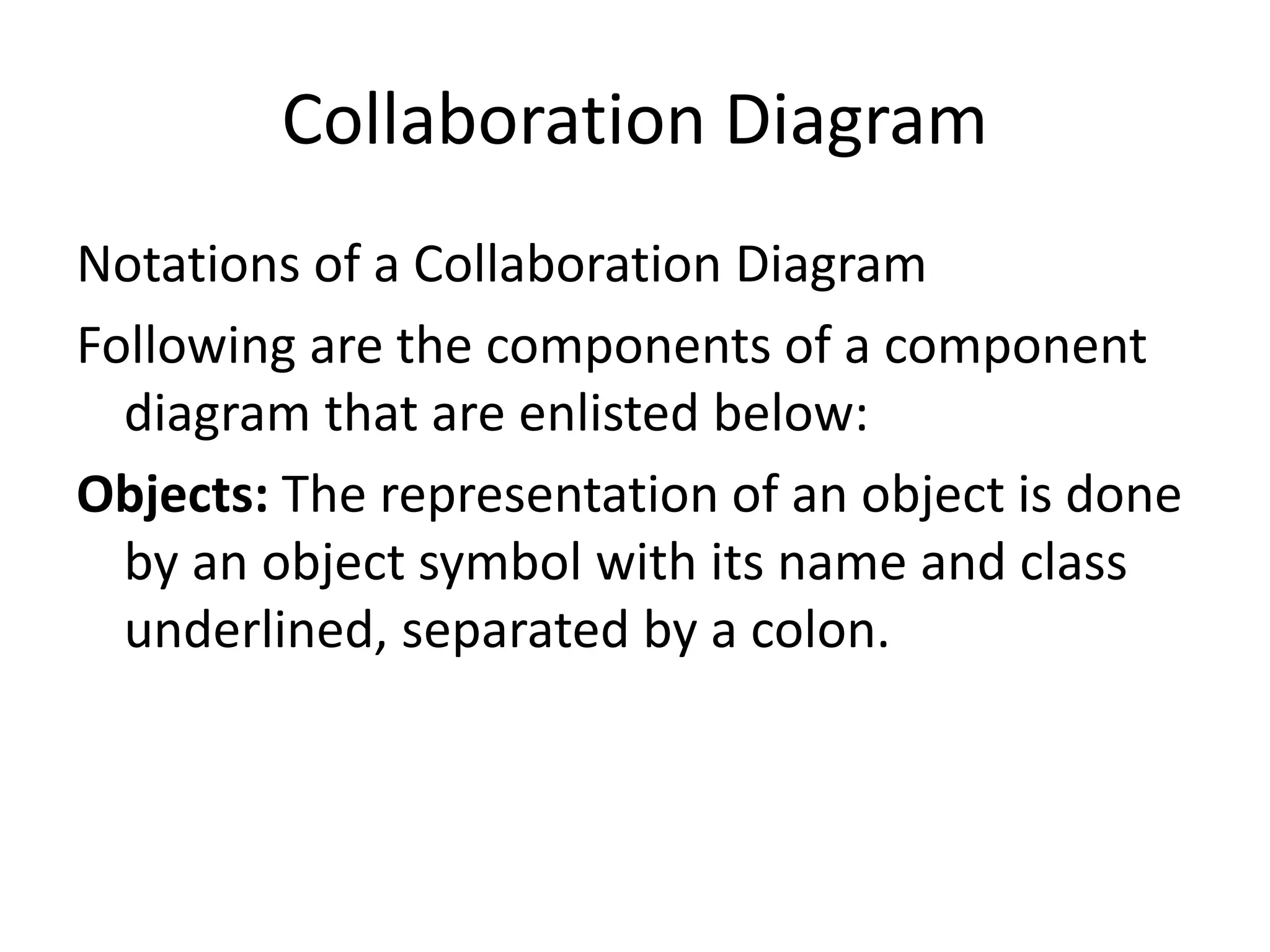 Collaboration Diagram
Notations of a Collaboration Diagram
Following are the components of a component
diagram that are enlisted below:
Objects: The representation of an object is done
by an object symbol with its name and class
underlined, separated by a colon.
 