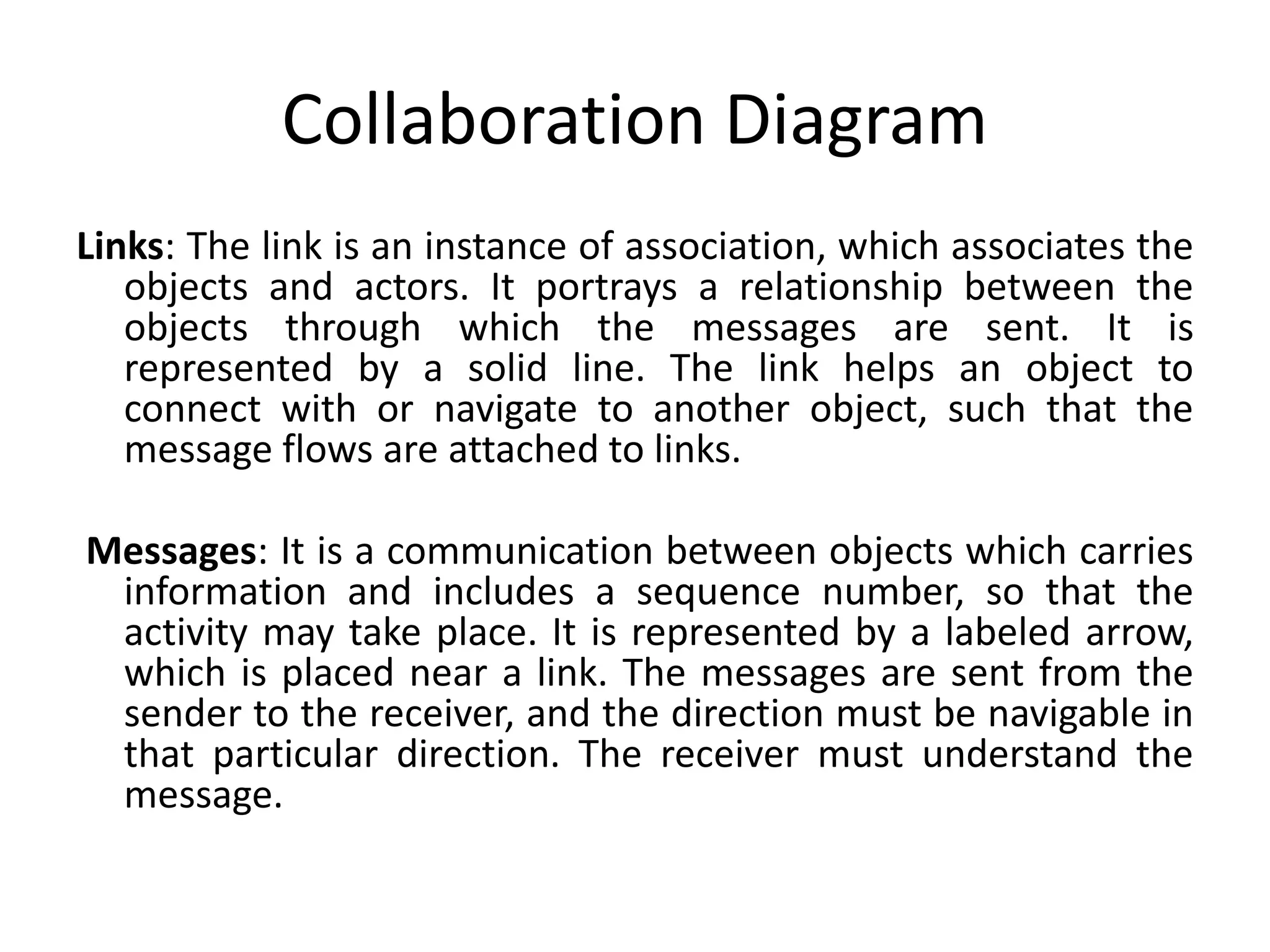 Collaboration Diagram
Links: The link is an instance of association, which associates the
objects and actors. It portrays a relationship between the
objects through which the messages are sent. It is
represented by a solid line. The link helps an object to
connect with or navigate to another object, such that the
message flows are attached to links.
Messages: It is a communication between objects which carries
information and includes a sequence number, so that the
activity may take place. It is represented by a labeled arrow,
which is placed near a link. The messages are sent from the
sender to the receiver, and the direction must be navigable in
that particular direction. The receiver must understand the
message.
 