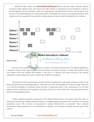 1
2
III Year/VI SEM
With Pure Aloha, stations are allowed access to the channel whenever they have data to transmit. Because
the threat of data collision exists, each station must either monitor its transmission on the rebroadcast or await an
acknowledgment from the destination station. By comparing the transmitted packet with the received packet or by
the lack of an acknowledgement, the transmitting station can determine the success of the transmitted packet. If the
transmission was unsuccessful it is resent after a random amount of time to reduce the probability of re-collision.
Slotted Aloha
The first of the contention based protocols we evaluate is the Slotted Aloha protocol. The channel bandwidth is
a continuous stream of slots whose length is the time necessary to transmit one packet. A station with a packet to send
will transmit on the next available slot boundary. In the event of a collision, each station involved in the collision
retransmits at some random time in order to reduce the possibility of recollision.
Obviously the limits imposed which govern the random retransmission of the packet will have an effect on the
delay associated with successful packet delivery. If the limit is too short, the probability of recollision is high. If the limit
is too long the probability of recollision lessens but there is unnecessary delay in the retransmission. For the Mars
regional network studied here, the resending of the packet will occur at some random time not greater than the burst
factor times the propagation delay.
Another important simulation characteristic of the Slotted Aloha protocol is the action which takes place on
transmission of the packet. Methods include blocking (i.e. prohibiting packet generation) until verification of successful
transmission occurs. This is known as "stop-and-wait". Another method known as "go-back-n" allows continual
transmission of queued packets, but on the detection of a collision, will retransmit all packets from the point of the
collision.
www.AUNewsBlog.net
www.AUNewsBlog.net
 