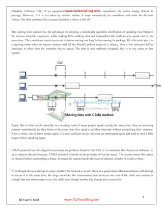 1
4
III Year/VI SEM
(Window Collision, CW). If no equipment speaks before the end of the countdown, the station simply deliver its
package. However, if it is overtaken by another station, it stops immediately its countdown and waits for the next
silence. She then continued his account countdown where it left off.
The waiting time random has the advantage of allowing a statistically equitable distribution of speaking time between
the various network equipment, while making little unlikely (but not impossible) that both devices speak exactly the
same time. The countdown system prevents a station waiting too long before issuing its package. It's a bit what place in
a meeting room when no master session (and all the World's polite) expected a silence, then a few moments before
speaking, to allow time for someone else to speak. The time is and randomly assigned, that is to say, more or less
equally.
Again, this is what we do naturally in a meeting room if many people speak exactly the same time, they are realizing
account immediately (as they listen at the same time they speak), and they interrupt without completing their sentence.
After a while, one of them speaks again. If a new collision occurs, the two are interrupted again and tend to wait a little
longer before speaking again.
CSMA protocol was developed to overcome the problem found in ALOHA i.e. to minimize the chances of collision, so
as to improve the performance. CSMA protocol is based on the principle of 'carrier sense'. The station senses the carrier
or channel before transmitting a frame. It means the station checks the state of channel, whether it is idle or busy.
Even though devices attempt to sense whether the network is in use, there is a good chance that two stations will attempt
to access it at the same time. On large networks, the transmission time between one end of the cable and another is
enough that one station may access the cable even though another has already just accessed it.
www.AUNewsBlog.net
www.AUNewsBlog.net
 